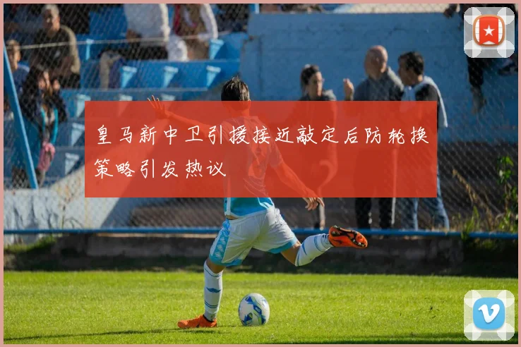 皇马新中卫引援接近敲定后防轮换策略引发热议