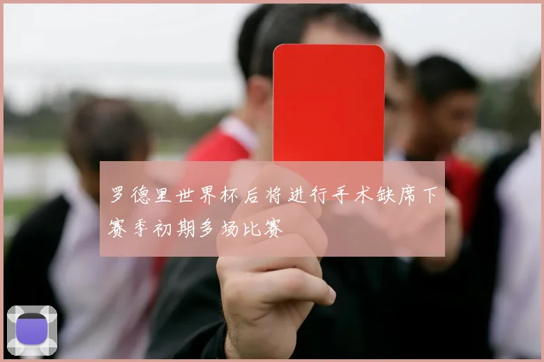 罗德里世界杯后将进行手术缺席下赛季初期多场比赛