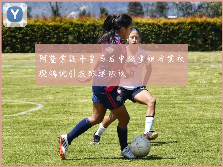 阿隆索接手皇马后中场重组方案初现端倪引发球迷热议