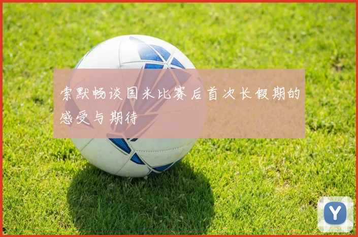 索默畅谈国米比赛后首次长假期的感受与期待
