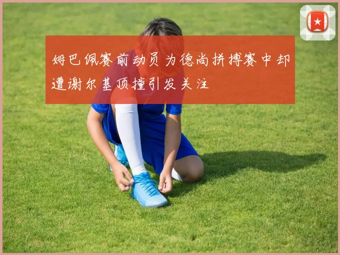 姆巴佩赛前动员为德尚拼搏赛中却遭谢尔基顶撞引发关注