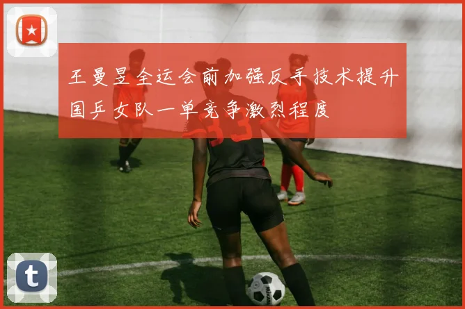 王曼昱全运会前加强反手技术提升国乒女队一单竞争激烈程度