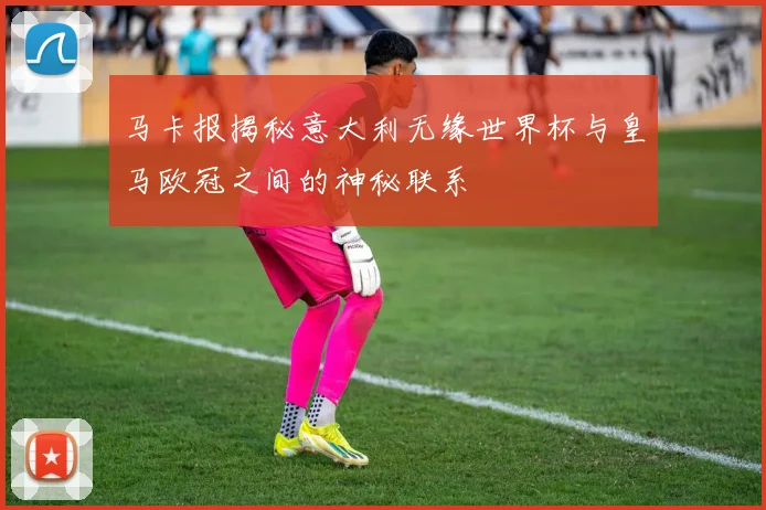马卡报揭秘意大利无缘世界杯与皇马欧冠之间的神秘联系