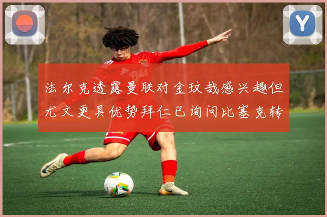 法尔克透露曼联对金玟哉感兴趣但尤文更具优势拜仁已询问比塞克转会情况