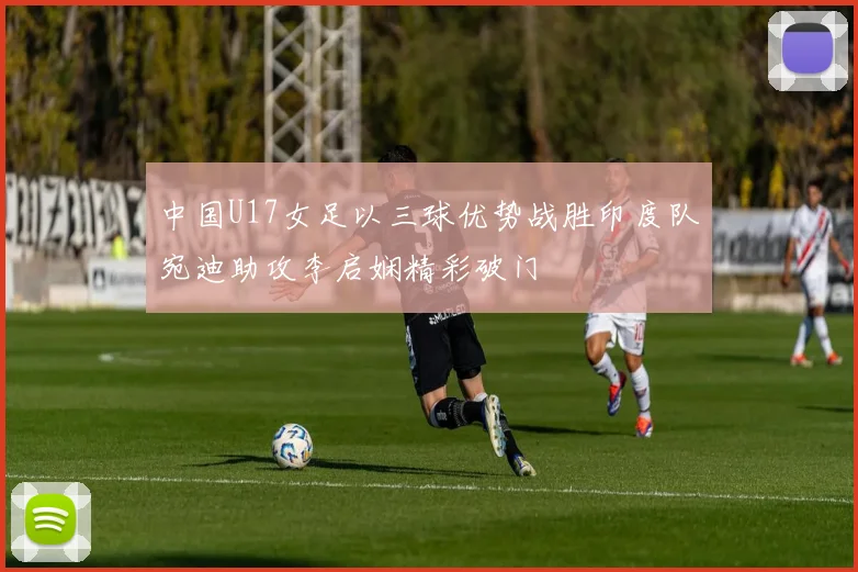 中国U17女足以三球优势战胜印度队宛迪助攻李启娴精彩破门