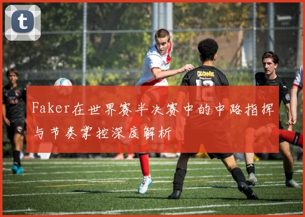 Faker在世界赛半决赛中的中路指挥与节奏掌控深度解析