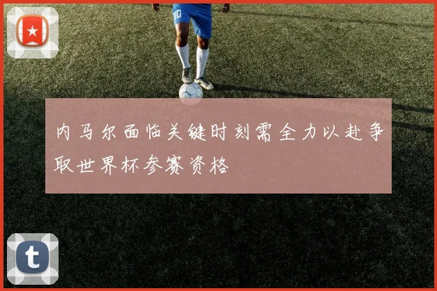 内马尔面临关键时刻需全力以赴争取世界杯参赛资格