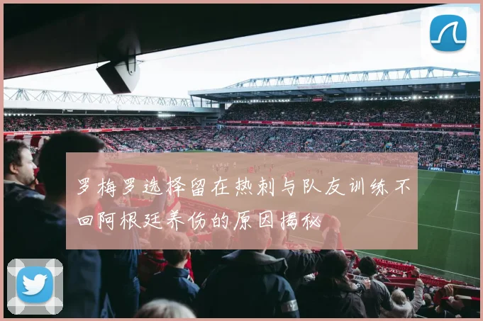 罗梅罗选择留在热刺与队友训练不回阿根廷养伤的原因揭秘