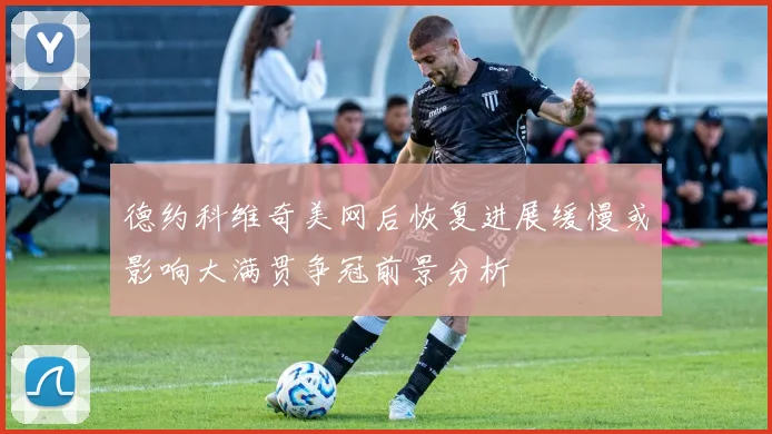 德约科维奇美网后恢复进展缓慢或影响大满贯争冠前景分析