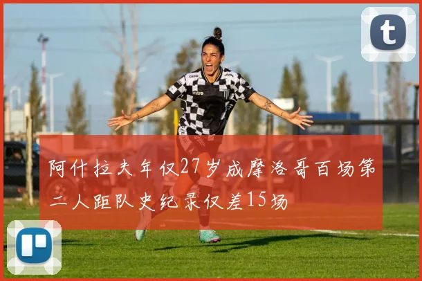 阿什拉夫年仅27岁成摩洛哥百场第二人距队史纪录仅差15场