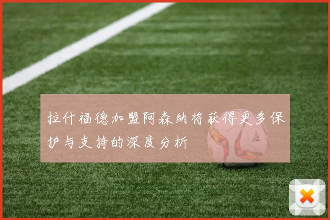 拉什福德加盟阿森纳将获得更多保护与支持的深度分析