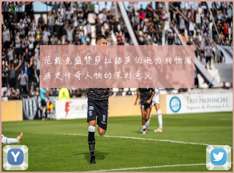 范戴克盛赞萨拉赫罗伯逊为利物浦历史传奇人物的深刻意义