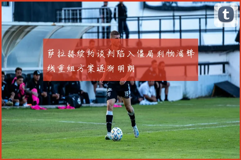萨拉赫续约谈判陷入僵局利物浦锋线重组方案逐渐明朗