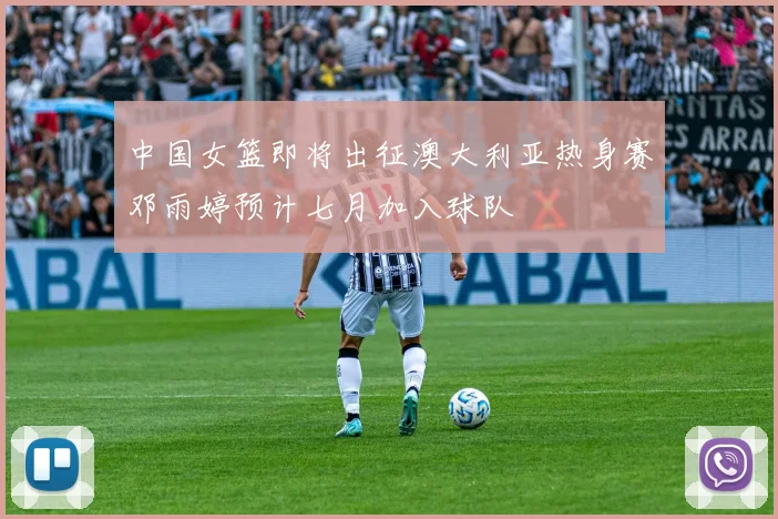 中国女篮即将出征澳大利亚热身赛邓雨婷预计七月加入球队