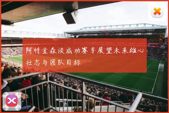阿特金森谈成功赛季展望未来雄心壮志与团队目标
