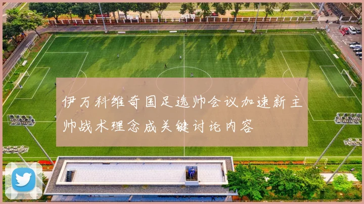 伊万科维奇国足选帅会议加速新主帅战术理念成关键讨论内容