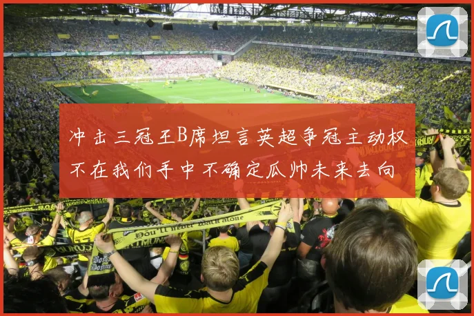 冲击三冠王B席坦言英超争冠主动权不在我们手中不确定瓜帅未来去向