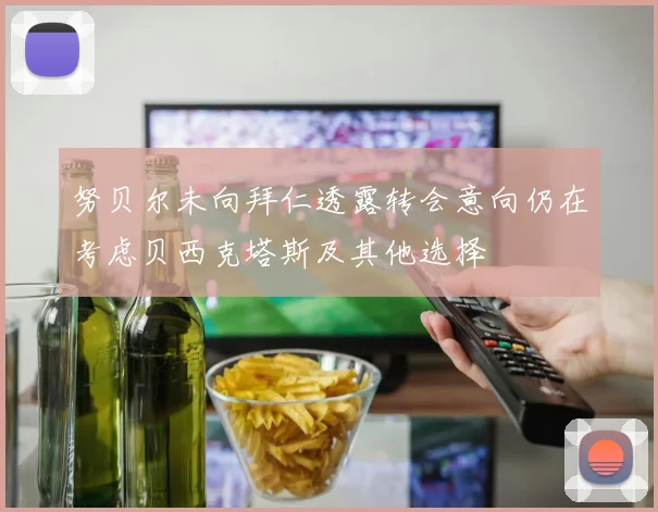 努贝尔未向拜仁透露转会意向仍在考虑贝西克塔斯及其他选择