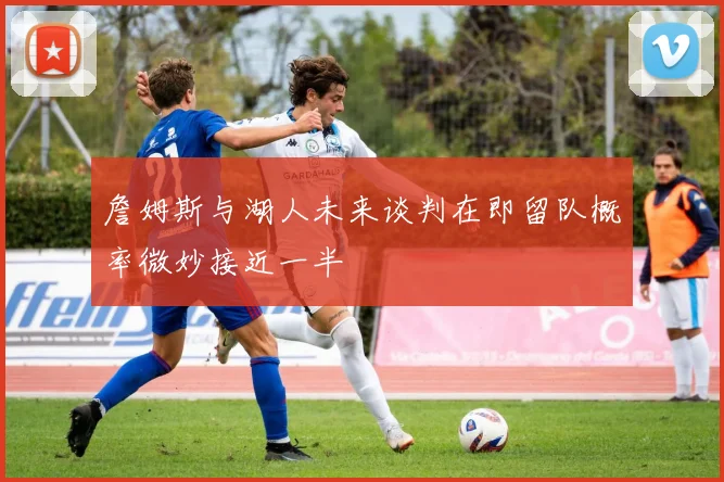 詹姆斯与湖人未来谈判在即留队概率微妙接近一半