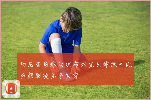 约尼查角球助攻布尔克头球扳平比分颜骏凌无奈失守