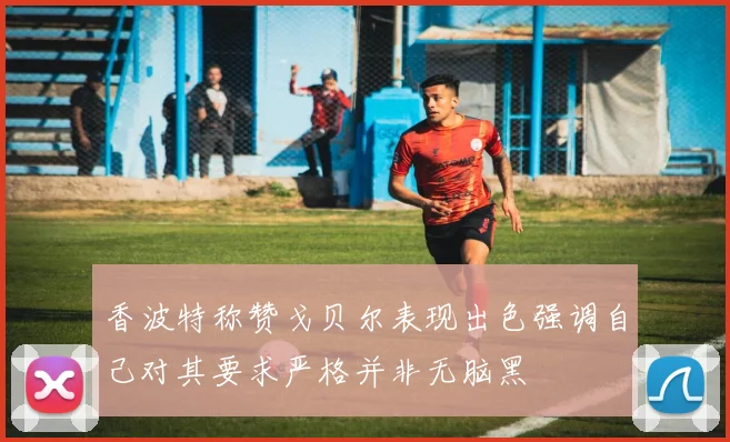 香波特称赞戈贝尔表现出色强调自己对其要求严格并非无脑黑