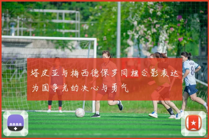 塔皮亚与梅西德保罗同框合影表达为国争光的决心与勇气