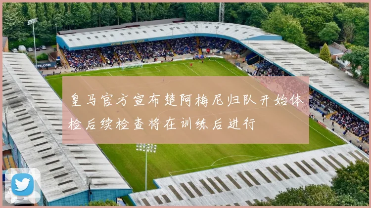 皇马官方宣布楚阿梅尼归队开始体检后续检查将在训练后进行