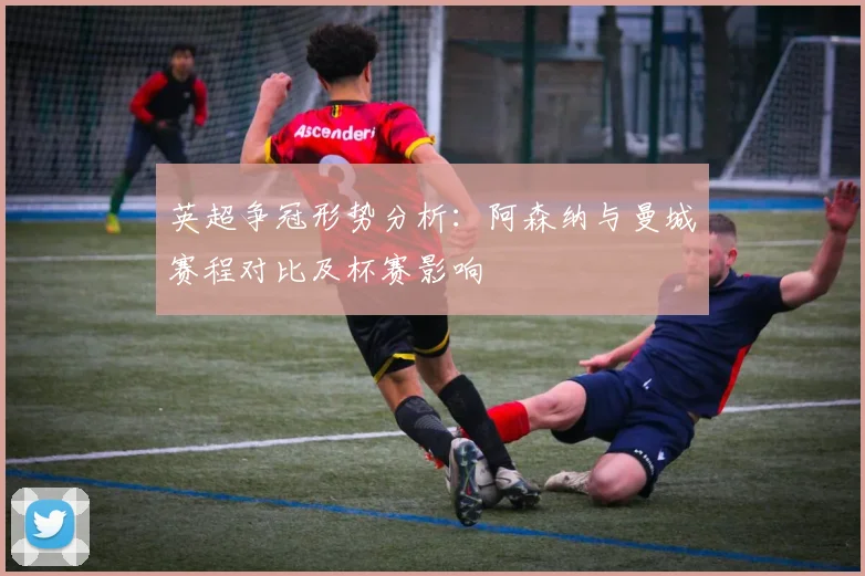 英超争冠形势分析：阿森纳与曼城赛程对比及杯赛影响