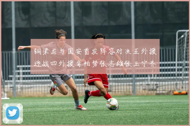 铜梁龙与国安首发阵容对决五外援迎战四外援肯帕努张志雄张玉宁齐上阵