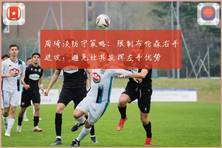 周琦谈防守策略:限制布伦森右手进攻,避免让其发挥左手优势