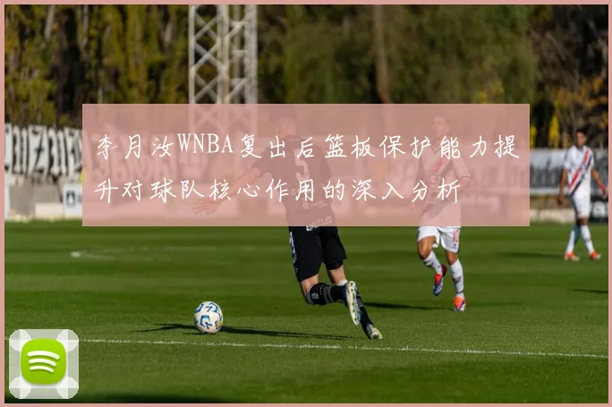 李月汝WNBA复出后篮板保护能力提升对球队核心作用的深入分析