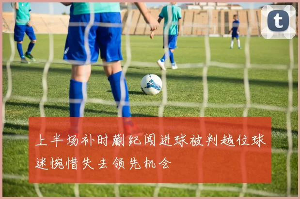 上半场补时蒯纪闻进球被判越位球迷惋惜失去领先机会
