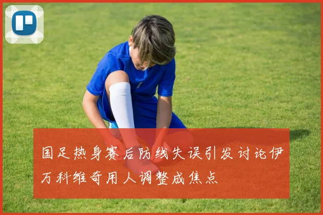 国足热身赛后防线失误引发讨论伊万科维奇用人调整成焦点