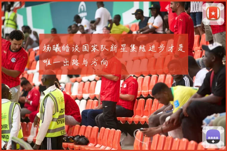 杨曦皓谈国家队新星集结进步才是唯一出路与方向